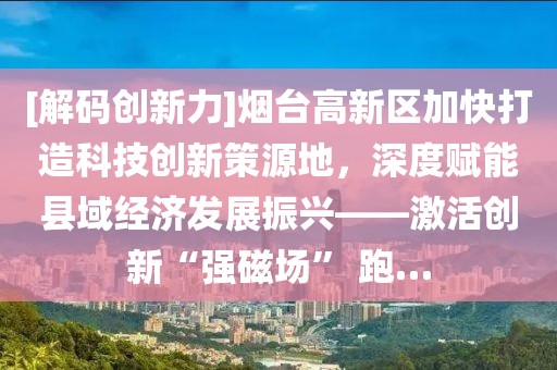 [解碼創新力]煙臺高新區加快打造科技創新策源地，深度賦能縣域經濟發展振興——激活創新“強磁場” 跑…