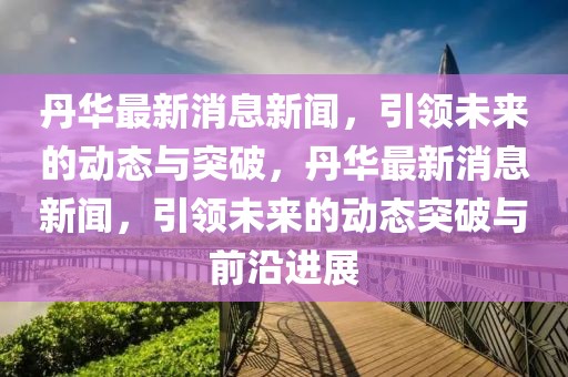 丹華最新消息新聞，引領未來的動態與突破，丹華最新消息新聞，引領未來的動態突破與前沿進展