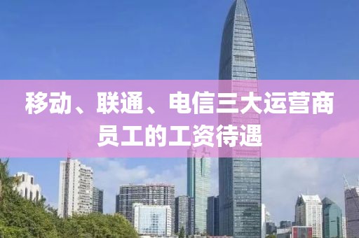 移動、聯通、電信三大運營商員工的工資待遇