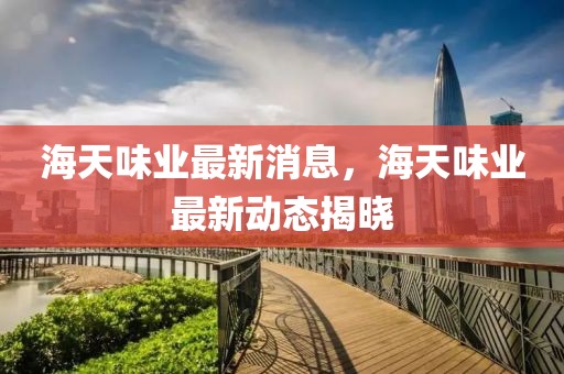 海天味業(yè)最新消息，海天味業(yè)最新動態(tài)揭曉