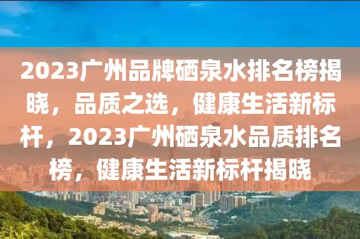 2023廣州品牌硒泉水排名榜揭曉，品質(zhì)之選，健康生活新標桿，2023廣州硒泉水品質(zhì)排名榜，健康生活新標桿揭曉