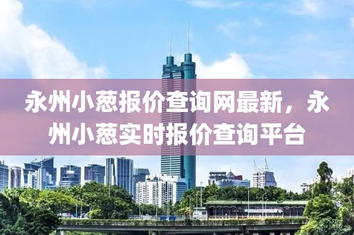 永州小蔥報價查詢網最新，永州小蔥實時報價查詢平臺