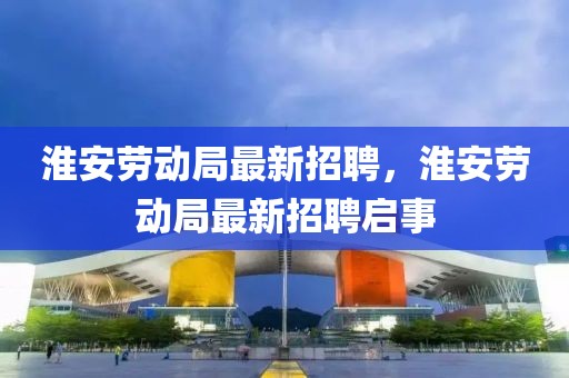 淮安勞動局最新招聘，淮安勞動局最新招聘啟事