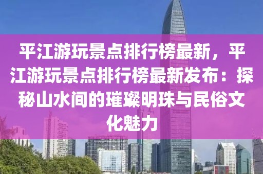 平江游玩景點排行榜最新，平江游玩景點排行榜最新發布：探秘山水間的璀璨明珠與民俗文化魅力