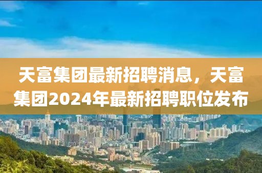 天富集團(tuán)最新招聘消息，天富集團(tuán)2024年最新招聘職位發(fā)布