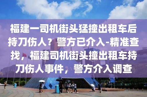 福建一司機(jī)街頭猛撞出租車后持刀傷人？警方已介入-精準(zhǔn)查找，福建司機(jī)街頭撞出租車持刀傷人事件，警方介入調(diào)查