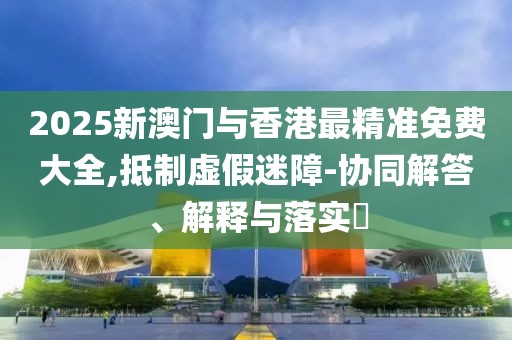 2025新澳門與香港最精準免費大全,抵制虛假迷障-協同解答、解釋與落實?
