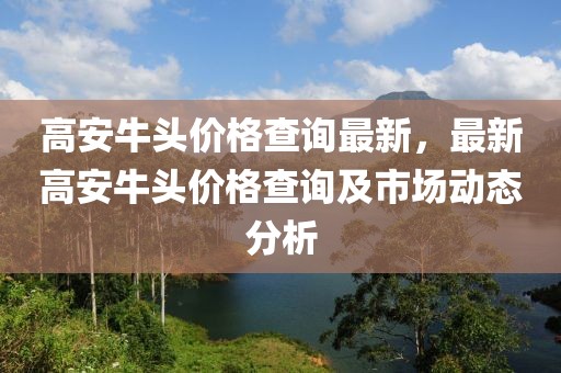 高安牛頭價格查詢最新，最新高安牛頭價格查詢及市場動態(tài)分析