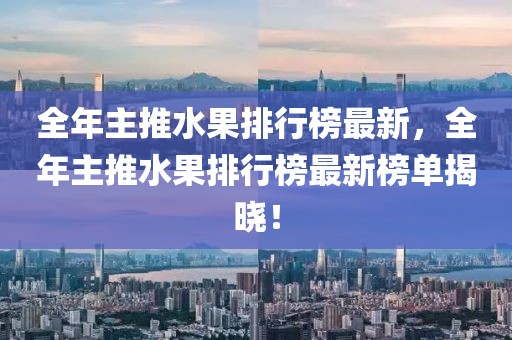 全年主推水果排行榜最新，全年主推水果排行榜最新榜單揭曉！