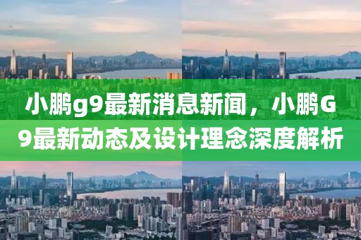 小鵬g9最新消息新聞，小鵬G9最新動態及設計理念深度解析