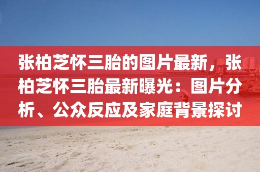 張柏芝懷三胎的圖片最新，張柏芝懷三胎最新曝光：圖片分析、公眾反應及家庭背景探討