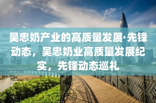 吳忠奶產業的高質量發展·先鋒動態，吳忠奶業高質量發展紀實，先鋒動態巡禮