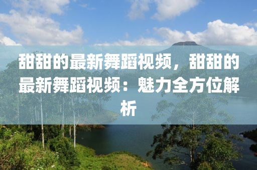 甜甜的最新舞蹈視頻，甜甜的最新舞蹈視頻：魅力全方位解析