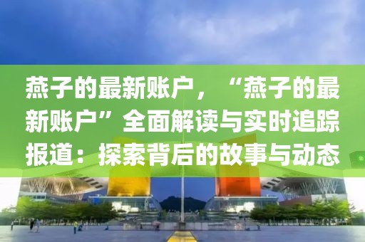 燕子的最新賬戶，“燕子的最新賬戶”全面解讀與實時追蹤報道：探索背后的故事與動態