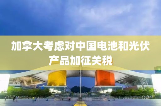 加拿大考慮對中國電池和光伏產(chǎn)品加征關(guān)稅