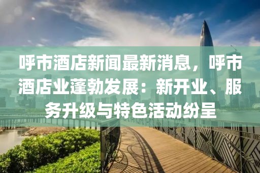 呼市酒店新聞最新消息，呼市酒店業(yè)蓬勃發(fā)展：新開業(yè)、服務(wù)升級(jí)與特色活動(dòng)紛呈