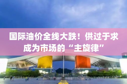 國際油價全線大跌！供過于求成為市場的“主旋律”