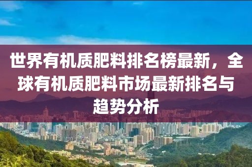 世界有機質肥料排名榜最新，全球有機質肥料市場最新排名與趨勢分析