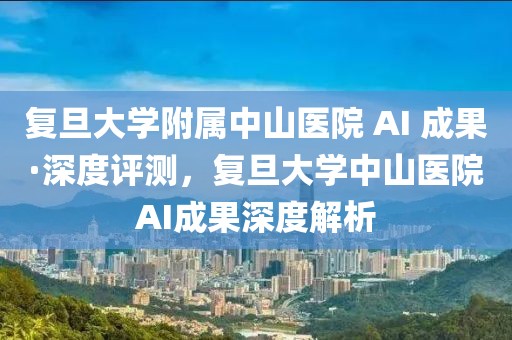 復(fù)旦大學(xué)附屬中山醫(yī)院 AI 成果·深度評測，復(fù)旦大學(xué)中山醫(yī)院AI成果深度解析