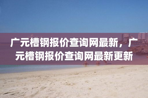 廣元槽鋼報價查詢網最新，廣元槽鋼報價查詢網最新更新