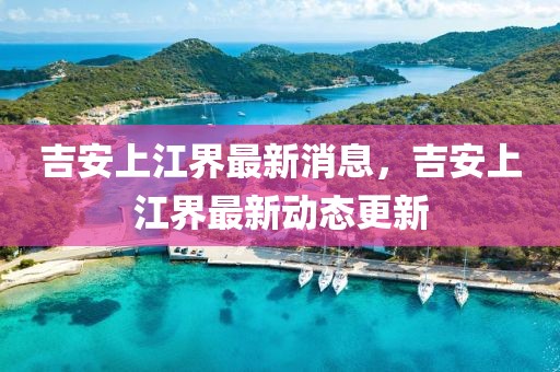 吉安上江界最新消息，吉安上江界最新動態(tài)更新