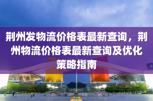荊州發(fā)物流價格表最新查詢，荊州物流價格表最新查詢及優(yōu)化策略指南