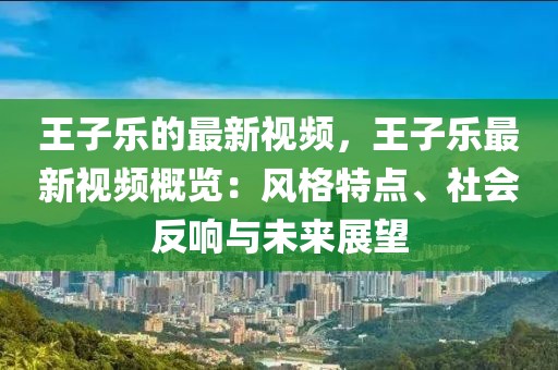 王子樂的最新視頻，王子樂最新視頻概覽：風格特點、社會反響與未來展望