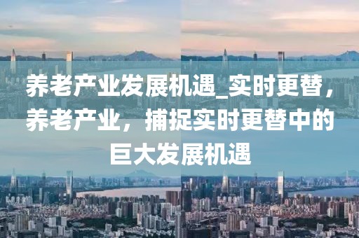 養老產業發展機遇_實時更替，養老產業，捕捉實時更替中的巨大發展機遇