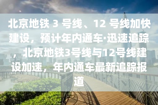 北京地鐵 3 號(hào)線、12 號(hào)線加快建設(shè)，預(yù)計(jì)年內(nèi)通車·迅速追蹤，北京地鐵3號(hào)線與12號(hào)線建設(shè)加速，年內(nèi)通車最新追蹤報(bào)道