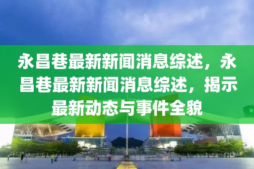 永昌巷最新新聞消息綜述，永昌巷最新新聞消息綜述，揭示最新動態與事件全貌