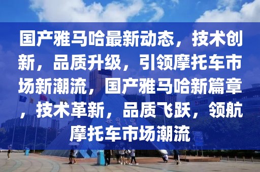 國產雅馬哈最新動態，技術創新，品質升級，引領摩托車市場新潮流，國產雅馬哈新篇章，技術革新，品質飛躍，領航摩托車市場潮流