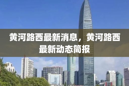 黃河路西最新消息，黃河路西最新動態簡報