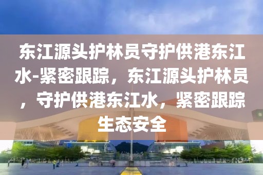 東江源頭護林員守護供港東江水-緊密跟蹤，東江源頭護林員，守護供港東江水，緊密跟蹤生態安全