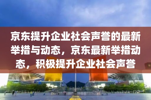 京東提升企業(yè)社會(huì)聲譽(yù)的最新舉措與動(dòng)態(tài)，京東最新舉措動(dòng)態(tài)，積極提升企業(yè)社會(huì)聲譽(yù)