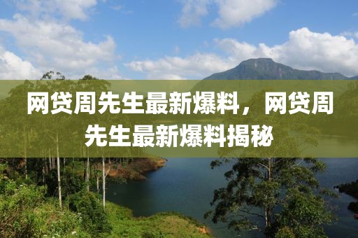 網貸周先生最新爆料，網貸周先生最新爆料揭秘