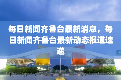 每日新聞齊魯臺(tái)最新消息，每日新聞齊魯臺(tái)最新動(dòng)態(tài)報(bào)道速遞