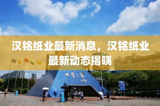 漢銘紙業(yè)最新消息，漢銘紙業(yè)最新動(dòng)態(tài)揭曉