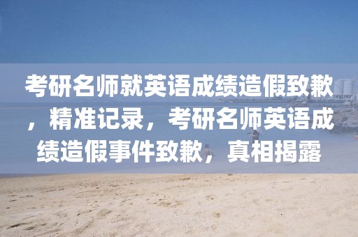 考研名師就英語成績造假致歉，精準記錄，考研名師英語成績造假事件致歉，真相揭露