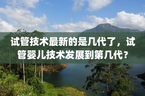 試管技術最新的是幾代了，試管嬰兒技術發展到第幾代？
