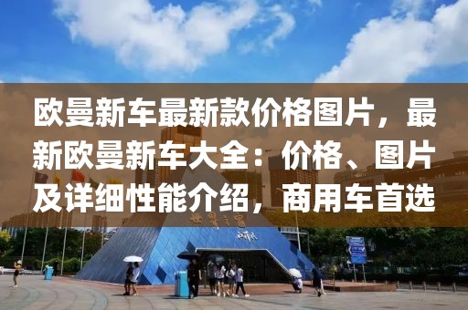 歐曼新車最新款價格圖片，最新歐曼新車大全：價格、圖片及詳細性能介紹，商用車首選