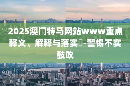 2025澳門特馬網站www重點釋義、解釋與落實?-警惕不實鼓吹