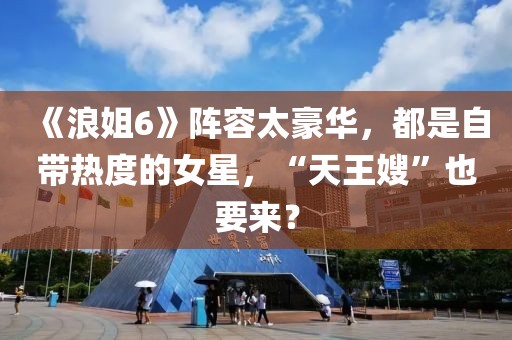 《浪姐6》陣容太豪華，都是自帶熱度的女星，“天王嫂”也要來？