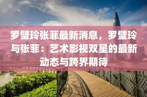 羅璧玲張菲最新消息，羅璧玲與張菲：藝術影視雙星的最新動態與跨界期待