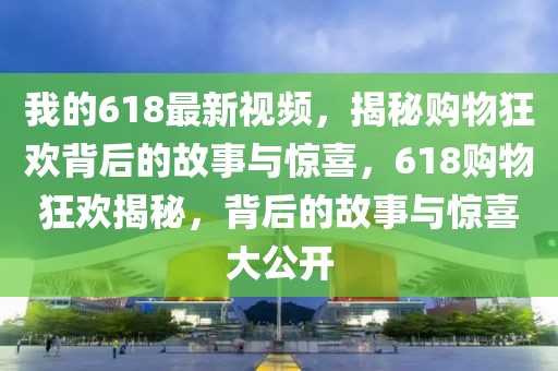 我的618最新視頻，揭秘購物狂歡背后的故事與驚喜，618購物狂歡揭秘，背后的故事與驚喜大公開