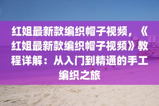 紅姐最新款編織帽子視頻，《紅姐最新款編織帽子視頻》教程詳解：從入門到精通的手工編織之旅