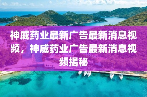神威藥業最新廣告最新消息視頻，神威藥業廣告最新消息視頻揭秘