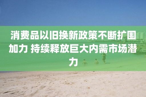 消費品以舊換新政策不斷擴圍加力 持續釋放巨大內需市場潛力