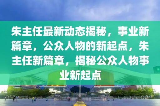 朱主任最新動態揭秘，事業新篇章，公眾人物的新起點，朱主任新篇章，揭秘公眾人物事業新起點