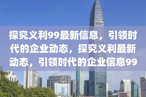 探究義利99最新信息，引領時代的企業(yè)動態(tài)，探究義利最新動態(tài)，引領時代的企業(yè)信息99