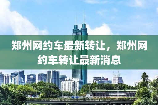 鄭州網約車最新轉讓，鄭州網約車轉讓最新消息